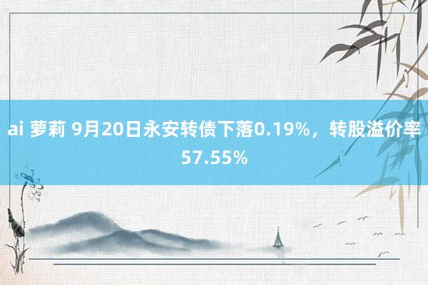 ai 萝莉 9月20日永安转债下落0.19%，转股溢价率57.55%