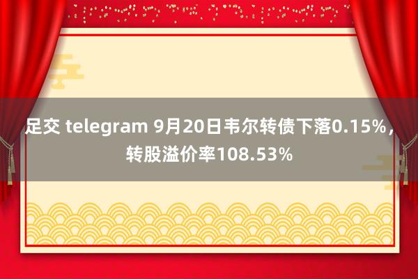 足交 telegram 9月20日韦尔转债下落0.15%，转股溢价率108.53%