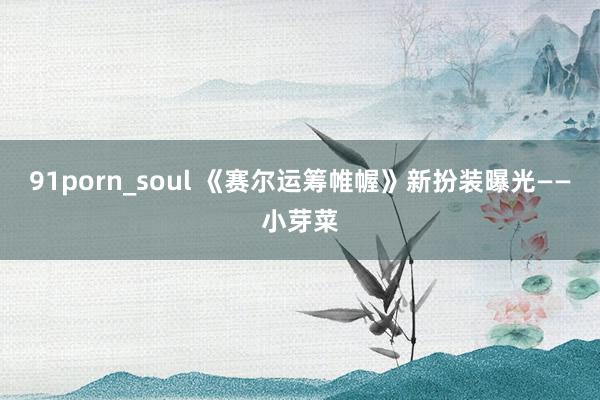 91porn_soul 《赛尔运筹帷幄》新扮装曝光——小芽菜