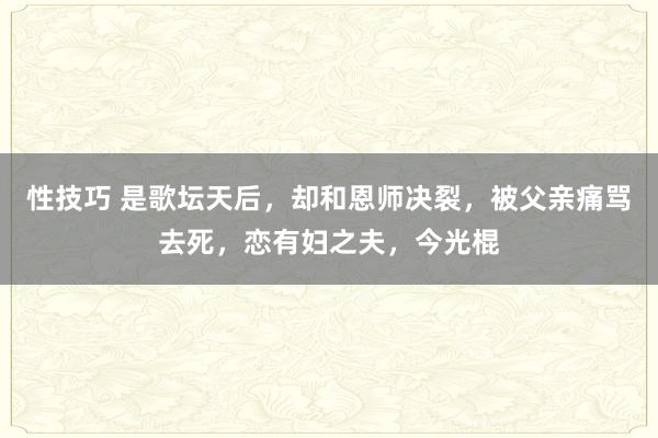 性技巧 是歌坛天后，却和恩师决裂，被父亲痛骂去死，恋有妇之夫，今光棍