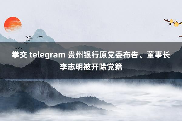 拳交 telegram 贵州银行原党委布告、董事长李志明被开除党籍