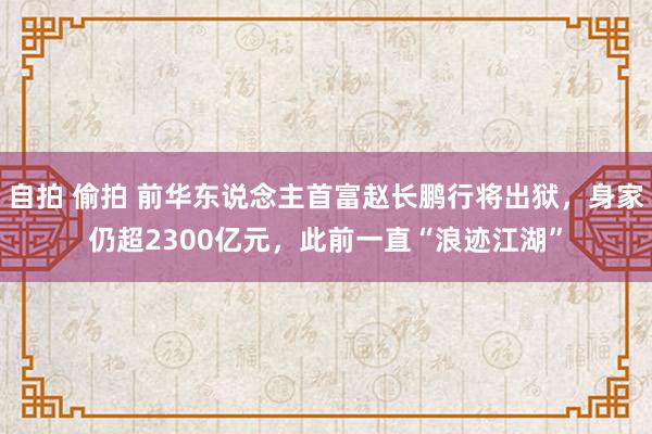 自拍 偷拍 前华东说念主首富赵长鹏行将出狱，身家仍超2300亿元，此前一直“浪迹江湖”