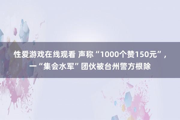 性爱游戏在线观看 声称“1000个赞150元”，一“集会水军”团伙被台州警方根除