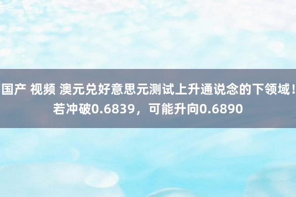 国产 视频 澳元兑好意思元测试上升通说念的下领域！若冲破0.6839，可能升向0.6890