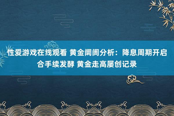 性爱游戏在线观看 黄金阛阓分析：降息周期开启合手续发酵 黄金走高屡创记录