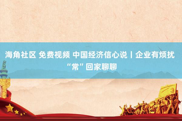 海角社区 免费视频 中国经济信心说丨企业有烦扰 “常”回家聊聊