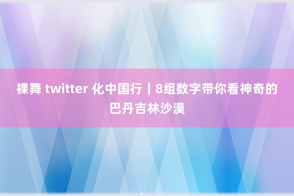 裸舞 twitter 化中国行｜8组数字带你看神奇的巴丹吉林沙漠