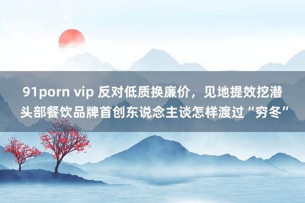 91porn vip 反对低质换廉价，见地提效挖潜 头部餐饮品牌首创东说念主谈怎样渡过“穷冬”