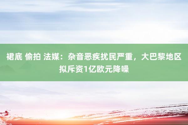 裙底 偷拍 法媒：杂音恶疾扰民严重，大巴黎地区拟斥资1亿欧元降噪