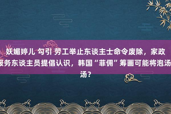 妖媚婷儿 勾引 劳工举止东谈主士命令废除，家政服务东谈主员提倡认识，韩国“菲佣”筹画可能将泡汤？