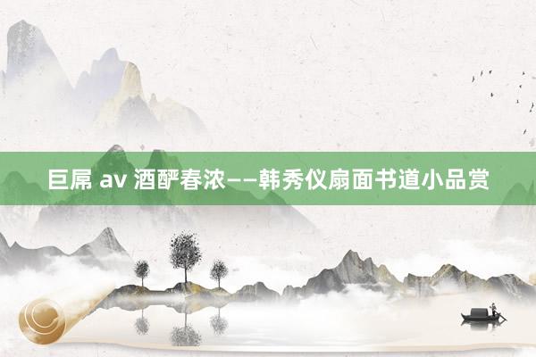 巨屌 av 酒酽春浓——韩秀仪扇面书道小品赏