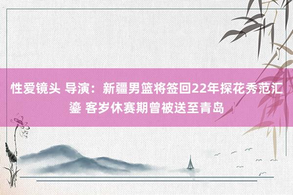 性爱镜头 导演：新疆男篮将签回22年探花秀范汇鎏 客岁休赛期曾被送至青岛