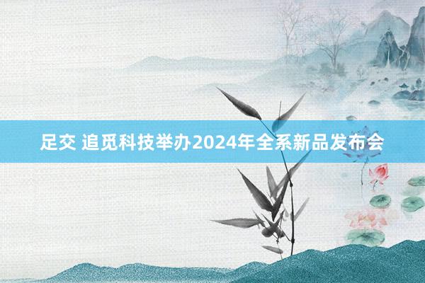 足交 追觅科技举办2024年全系新品发布会