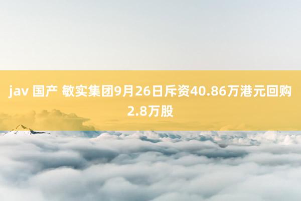 jav 国产 敏实集团9月26日斥资40.86万港元回购2.8万股