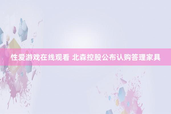 性爱游戏在线观看 北森控股公布认购答理家具