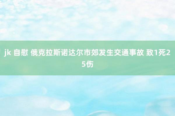 jk 自慰 俄克拉斯诺达尔市郊发生交通事故 致1死25伤