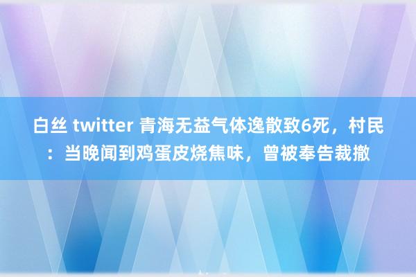 白丝 twitter 青海无益气体逸散致6死，村民：当晚闻到鸡蛋皮烧焦味，曾被奉告裁撤