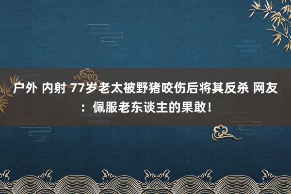 户外 内射 77岁老太被野猪咬伤后将其反杀 网友：佩服老东谈主的果敢！