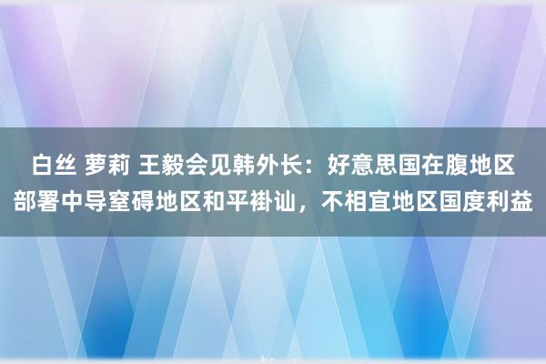 白丝 萝莉 王毅会见韩外长：好意思国在腹地区部署中导窒碍地区和平褂讪，不相宜地区国度利益