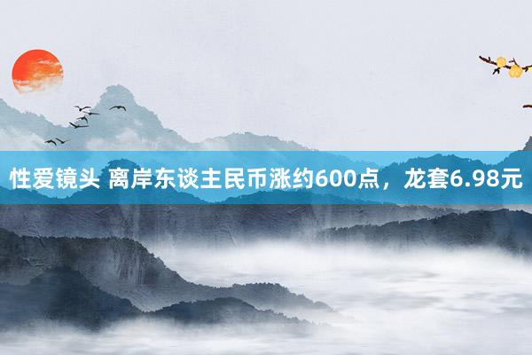 性爱镜头 离岸东谈主民币涨约600点，龙套6.98元