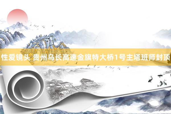 性爱镜头 贵州乌长高速金旗特大桥1号主塔班师封顶