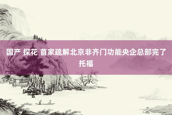 国产 探花 首家疏解北京非齐门功能央企总部完了托福