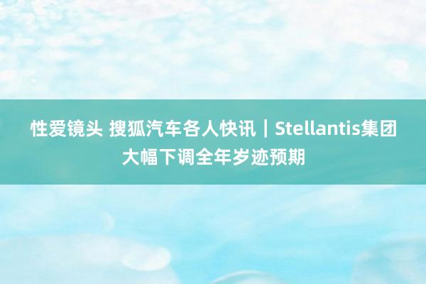 性爱镜头 搜狐汽车各人快讯｜Stellantis集团大幅下调全年岁迹预期