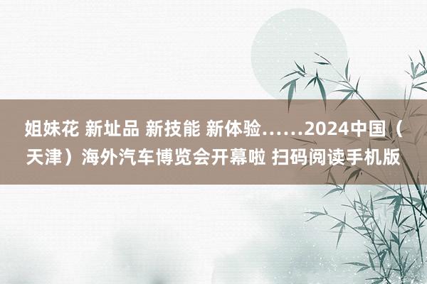 姐妹花 新址品 新技能 新体验……2024中国（天津）海外汽车博览会开幕啦 扫码阅读手机版