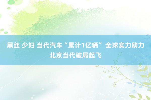 黑丝 少妇 当代汽车“累计1亿辆” 全球实力助力北京当代破局起飞