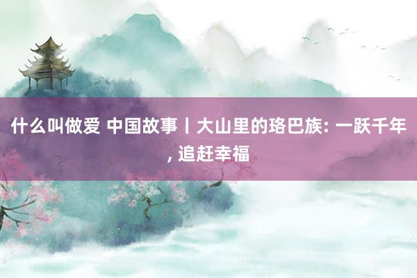 什么叫做爱 中国故事丨大山里的珞巴族: 一跃千年， 追赶幸福