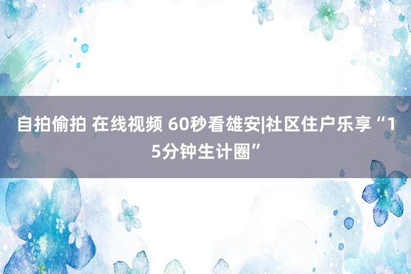 自拍偷拍 在线视频 60秒看雄安|社区住户乐享“15分钟生计圈”