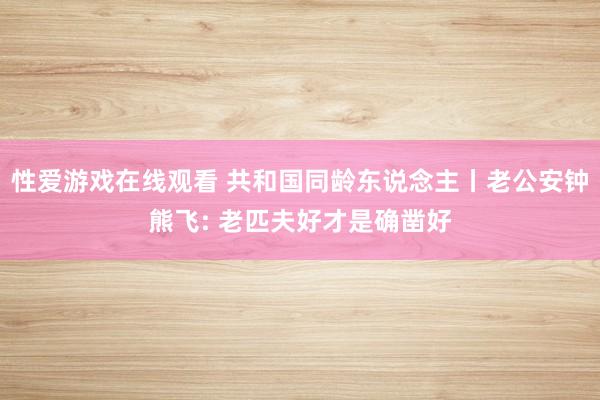 性爱游戏在线观看 共和国同龄东说念主丨老公安钟熊飞: 老匹夫好才是确凿好