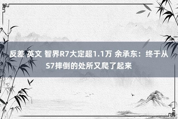 反差 英文 智界R7大定超1.1万 余承东：终于从S7摔倒的处所又爬了起来