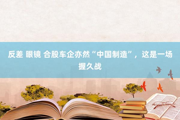 反差 眼镜 合股车企亦然“中国制造”，这是一场握久战