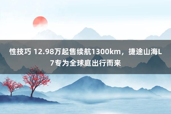 性技巧 12.98万起售续航1300km，捷途山海L7专为全球庭出行而来