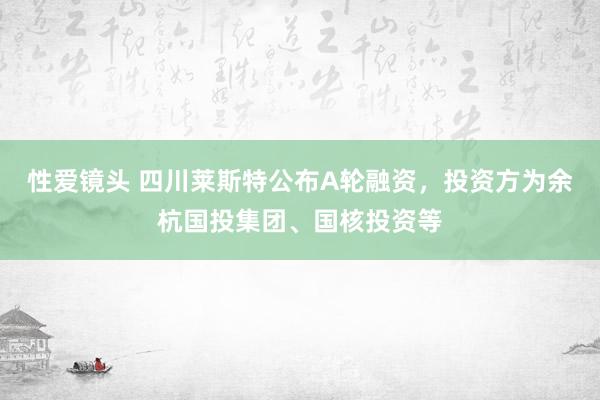 性爱镜头 四川莱斯特公布A轮融资，投资方为余杭国投集团、国核投资等