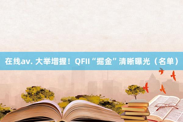 在线av. 大举增握！QFII“掘金”清晰曝光（名单）