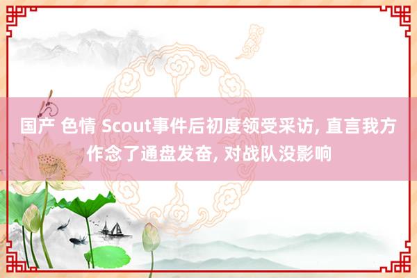 国产 色情 Scout事件后初度领受采访， 直言我方作念了通盘发奋， 对战队没影响