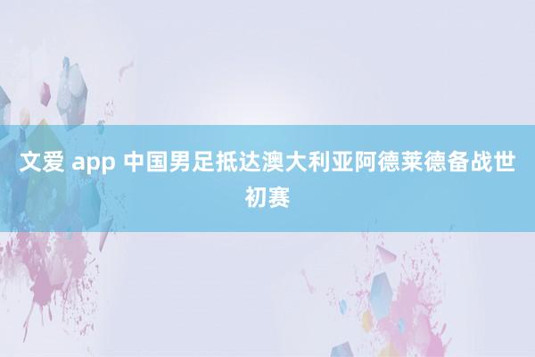 文爱 app 中国男足抵达澳大利亚阿德莱德备战世初赛