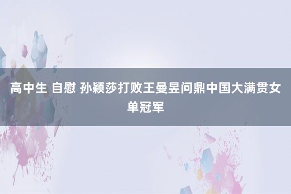 高中生 自慰 孙颖莎打败王曼昱问鼎中国大满贯女单冠军