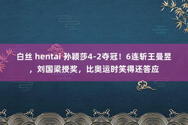 白丝 hentai 孙颖莎4-2夺冠！6连斩王曼昱，刘国梁授奖，比奥运时笑得还答应