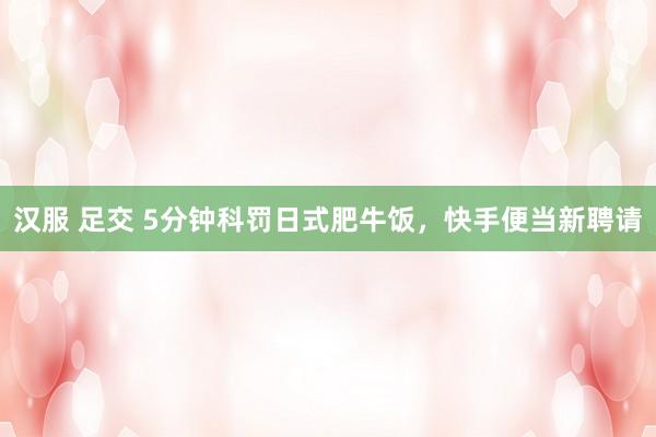 汉服 足交 5分钟科罚日式肥牛饭，快手便当新聘请