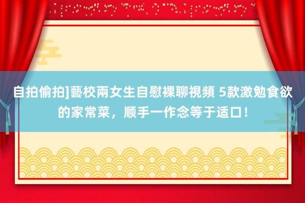 自拍偷拍]藝校兩女生自慰裸聊視頻 5款激勉食欲的家常菜，顺手一作念等于适口！