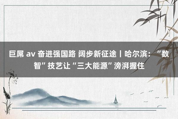 巨屌 av 奋进强国路 阔步新征途丨哈尔滨：“数智”技艺让“三大能源”滂湃握住