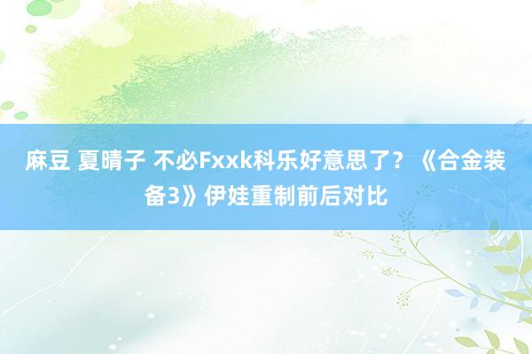 麻豆 夏晴子 不必Fxxk科乐好意思了？《合金装备3》伊娃重制前后对比