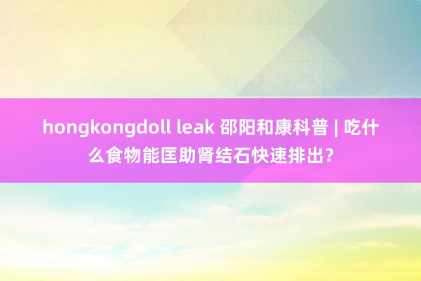 hongkongdoll leak 邵阳和康科普 | 吃什么食物能匡助肾结石快速排出？