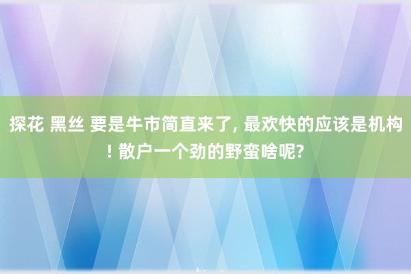 探花 黑丝 要是牛市简直来了， 最欢快的应该是机构! 散户一个劲的野蛮啥呢?