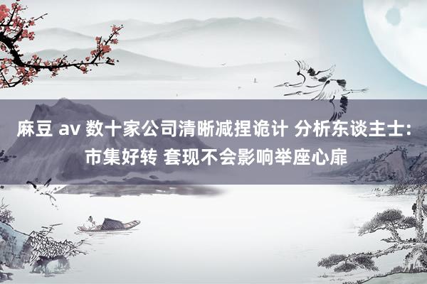 麻豆 av 数十家公司清晰减捏诡计 分析东谈主士: 市集好转 套现不会影响举座心扉