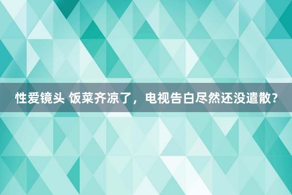 性爱镜头 饭菜齐凉了，电视告白尽然还没遣散？