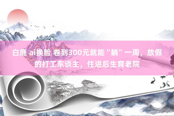 白鹿 ai换脸 卷到300元就能“躺”一周，放假的打工东谈主，住进后生育老院